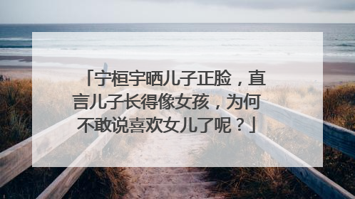 宁桓宇晒儿子正脸，直言儿子长得像女孩，为何不敢说喜欢女儿了呢？