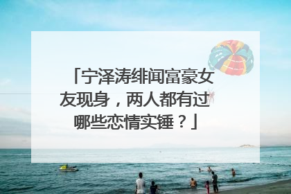 宁泽涛绯闻富豪女友现身，两人都有过哪些恋情实锤？