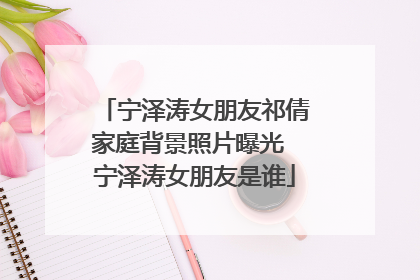 宁泽涛女朋友祁倩家庭背景照片曝光 宁泽涛女朋友是谁