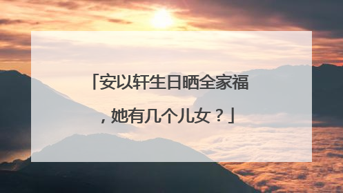 安以轩生日晒全家福,她有几个儿女?