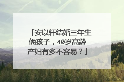 安以轩结婚三年生俩孩子,40岁高龄产妇有多不容易?