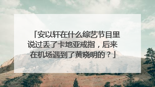 安以轩在什么综艺节目里说过丢了卡地亚戒指,后来在机场遇到了黄晓明的?