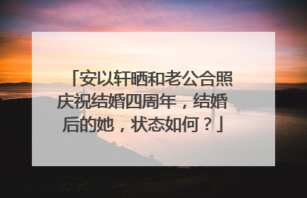 安以轩晒和老公合照庆祝结婚四周年，结婚后的她，状态如何？