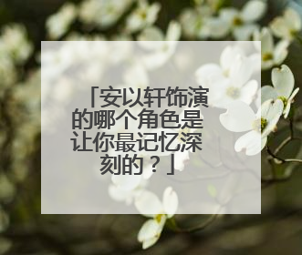 安以轩饰演的哪个角色是让你最记忆深刻的?