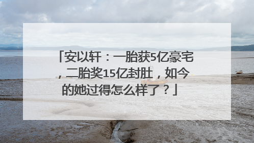 安以轩：一胎获5亿豪宅，二胎奖15亿封肚，如今的她过得怎么样了？