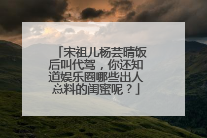 宋祖儿杨芸晴饭后叫代驾，你还知道娱乐圈哪些出人意料的闺蜜呢？
