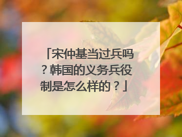 宋仲基当过兵吗？韩国的义务兵役制是怎么样的？