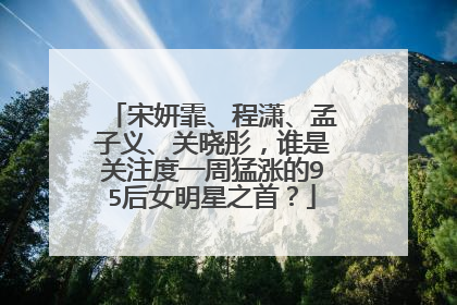 宋妍霏、程潇、孟子义、关晓彤，谁是关注度一周猛涨的95后女明星之首？