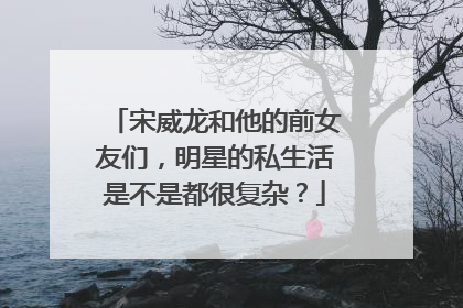 宋威龙和他的前女友们，明星的私生活是不是都很复杂？