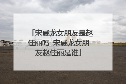 宋威龙女朋友是赵佳丽吗 宋威龙女朋友赵佳丽是谁