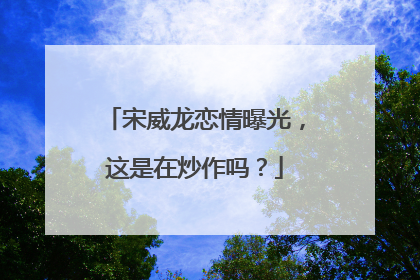 宋威龙恋情曝光，这是在炒作吗？