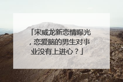 宋威龙新恋情曝光,恋爱脑的男生对事业没有上进心?