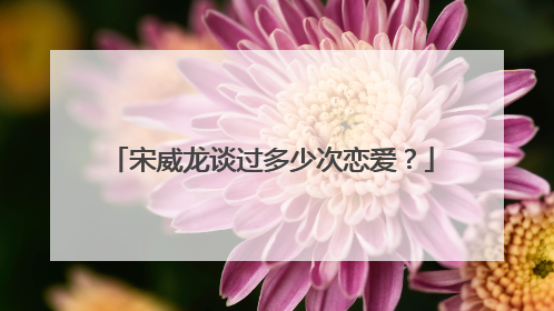 宋威龙谈过多少次恋爱？