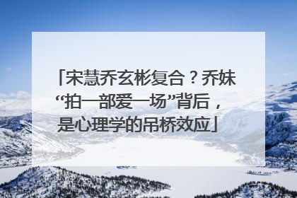 宋慧乔玄彬复合？乔妹“拍一部爱一场”背后，是心理学的吊桥效应