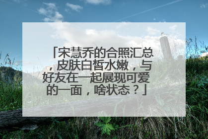 宋慧乔的合照汇总,皮肤白皙水嫩,与好友在一起展现可爱的一面,啥状态?