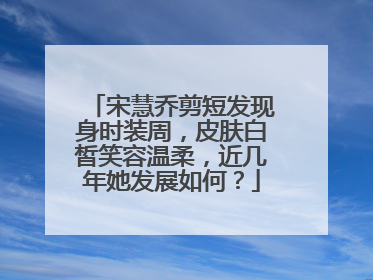 宋慧乔剪短发现身时装周,皮肤白皙笑容温柔,近几年她发展如何?