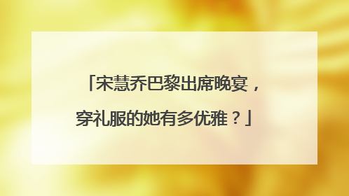 宋慧乔巴黎出席晚宴,穿礼服的她有多优雅?