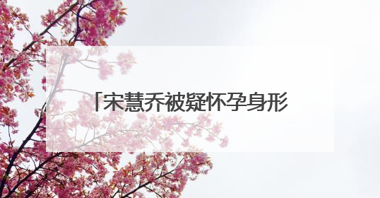 宋慧乔被疑怀孕身形圆润气色佳 宋慧乔怀孕了是真的吗?