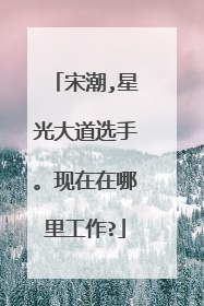 宋潮,星光大道选手。现在在哪里工作?