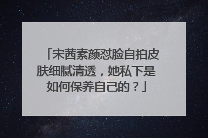 宋茜素颜怼脸自拍皮肤细腻清透，她私下是如何保养自己的？