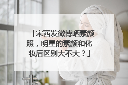 宋茜发微博晒素颜照，明星的素颜和化妆后区别大不大？