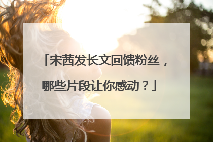 宋茜发长文回馈粉丝,哪些片段让你感动?