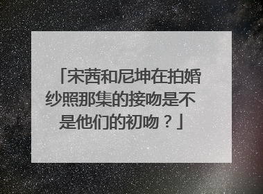 宋茜和尼坤在拍婚纱照那集的接吻是不是他们的初吻？