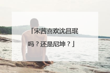 宋茜喜欢沈昌珉吗?还是尼坤?