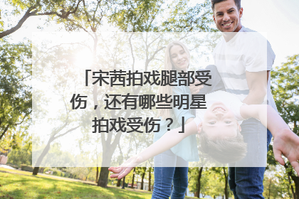 宋茜拍戏腿部受伤，还有哪些明星拍戏受伤？