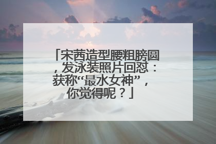 宋茜造型腰粗膀圆，发泳装照片回怼：获称“最水女神”，你觉得呢？