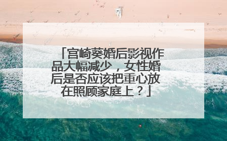 宫崎葵婚后影视作品大幅减少,女性婚后是否应该把重心放在照顾家庭上?