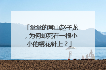 堂堂的常山赵子龙,为何却死在一根小小的绣花针上?