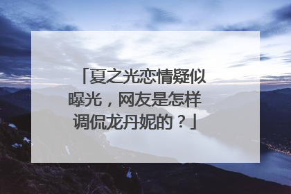 夏之光恋情疑似曝光，网友是怎样调侃龙丹妮的？
