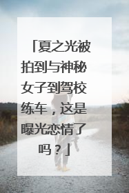 夏之光被拍到与神秘女子到驾校练车，这是曝光恋情了吗？