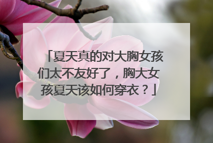 夏天真的对大胸女孩们太不友好了,胸大女孩夏天该如何穿衣?
