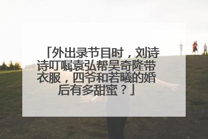 外出录节目时，刘诗诗叮嘱袁弘帮吴奇隆带衣服，四爷和若曦的婚后有多甜蜜？