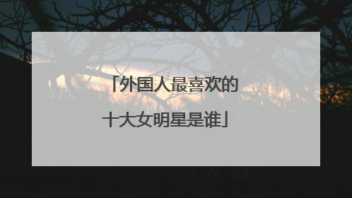 外国人最喜欢的十大女明星是谁
