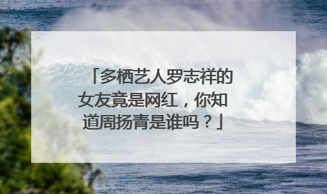多栖艺人罗志祥的女友竟是网红，你知道周扬青是谁吗？