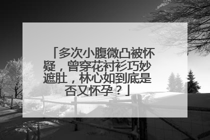 多次小腹微凸被怀疑，曾穿花衬衫巧妙遮肚，林心如到底是否又怀孕？
