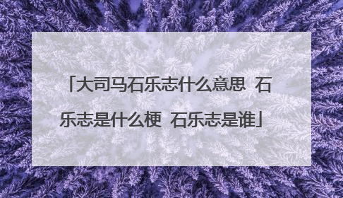 大司马石乐志什么意思 石乐志是什么梗 石乐志是谁