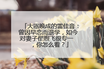 大器晚成的雷佳音：曾因早恋而退学，如今对妻子翟煦飞很专一 ，你怎么看？