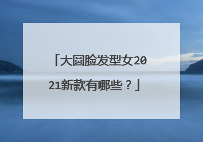 大圆脸发型女2021新款有哪些?