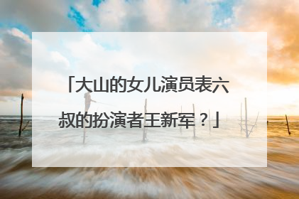 大山的女儿演员表六叔的扮演者王新军？