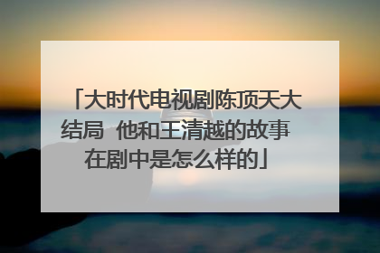大时代电视剧陈顶天大结局 他和王清越的故事在剧中是怎么样的