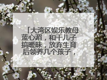 大湾区娱乐教母蓝心湄,和干儿子搞暧昧,放弃生育后领养几个孩子,怎么看?