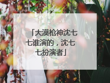 大漠枪神沈七七谁演的,沈七七扮演者