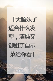 大脸妹子适合什么发型,清纯又御姐亲自示范给你看