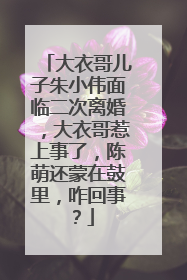 大衣哥儿子朱小伟面临二次离婚,大衣哥惹上事了,陈萌还蒙在鼓里,咋回事?