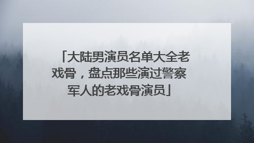 大陆男演员名单大全老戏骨,盘点那些演过警察军人的老戏骨演员