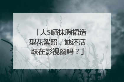 大S晒抹胸裙造型花絮照,她还活跃在影视圈吗?